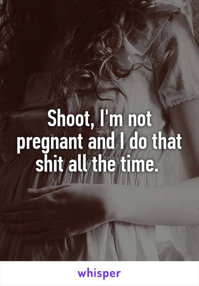 Shoot, I'm not pregnant and I do that shit all the time. 