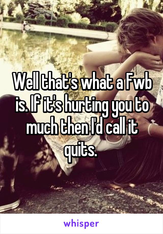 Well that's what a Fwb is. If it's hurting you to much then I'd call it quits. 