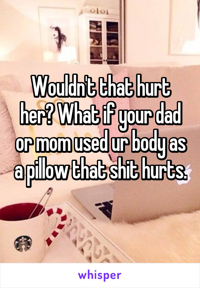 Wouldn't that hurt her? What if your dad or mom used ur body as a pillow that shit hurts. 