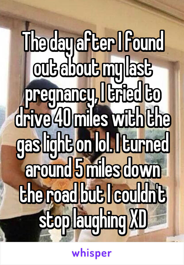The day after I found out about my last pregnancy, I tried to drive 40 miles with the gas light on lol. I turned around 5 miles down the road but I couldn't stop laughing XD