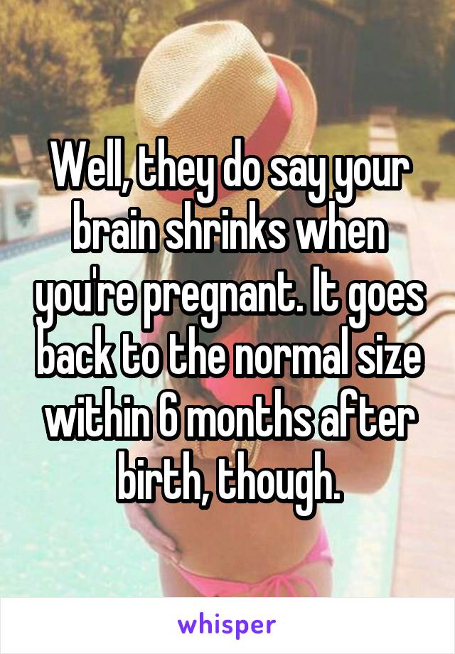 Well, they do say your brain shrinks when you're pregnant. It goes back to the normal size within 6 months after birth, though.