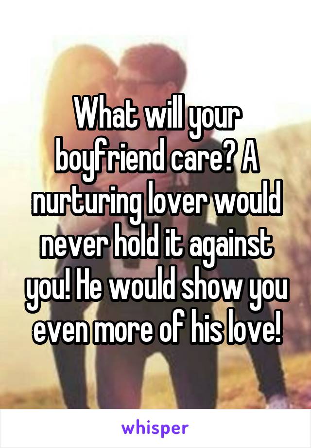 What will your boyfriend care? A nurturing lover would never hold it against you! He would show you even more of his love!
