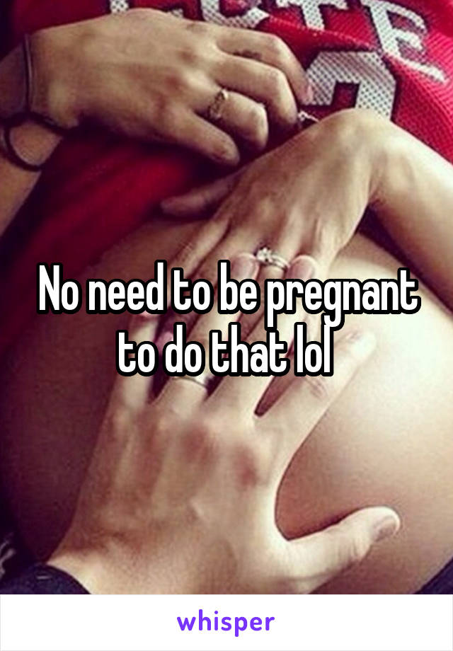 No need to be pregnant to do that lol 