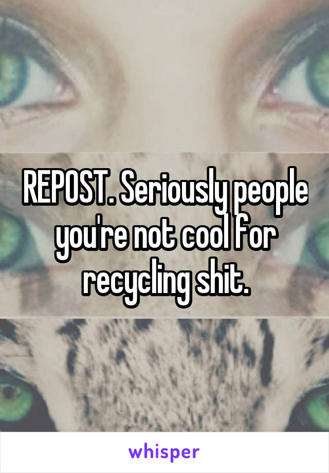 REPOST. Seriously people you're not cool for recycling shit.