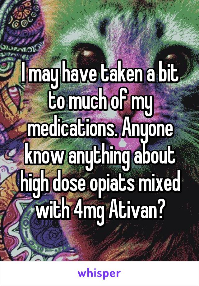 I may have taken a bit to much of my medications. Anyone know anything about high dose opiats mixed with 4mg Ativan?