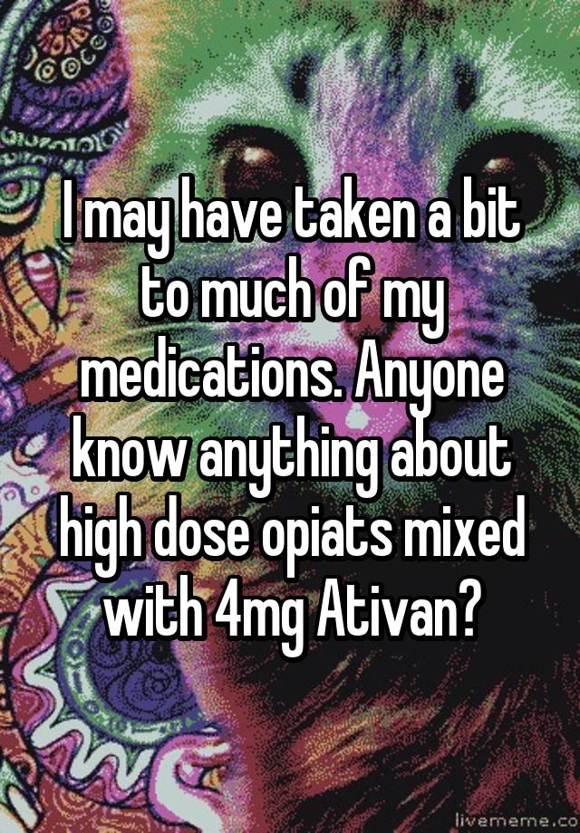 I may have taken a bit to much of my medications. Anyone know anything about high dose opiats mixed with 4mg Ativan?