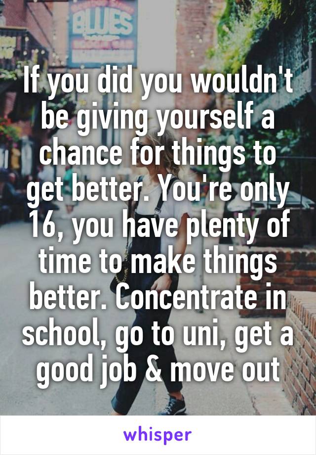 If you did you wouldn't be giving yourself a chance for things to get better. You're only 16, you have plenty of time to make things better. Concentrate in school, go to uni, get a good job & move out