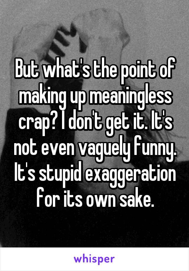 But what's the point of making up meaningless crap? I don't get it. It's not even vaguely funny. It's stupid exaggeration for its own sake.