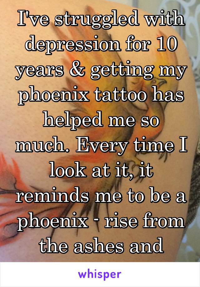 I've struggled with depression for 10 years & getting my phoenix tattoo has helped me so much. Every time I look at it, it reminds me to be a phoenix - rise from the ashes and carry on.