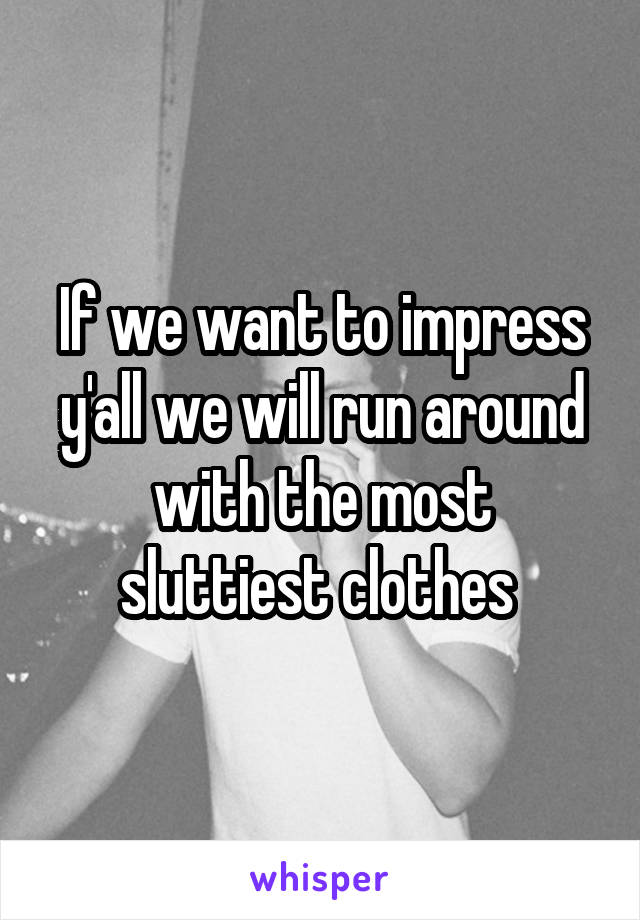 If we want to impress y'all we will run around with the most sluttiest clothes 