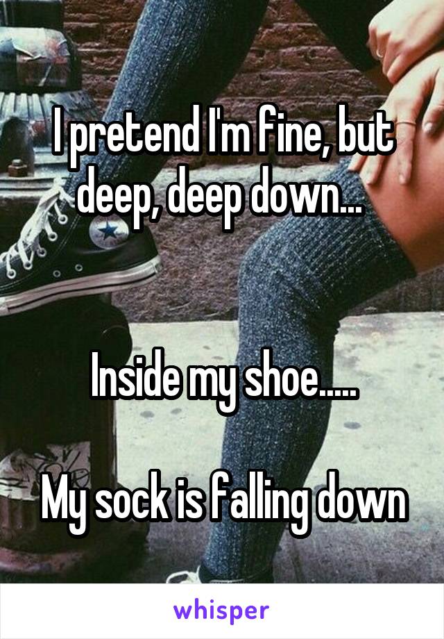 I pretend I'm fine, but deep, deep down... 


Inside my shoe.....

My sock is falling down