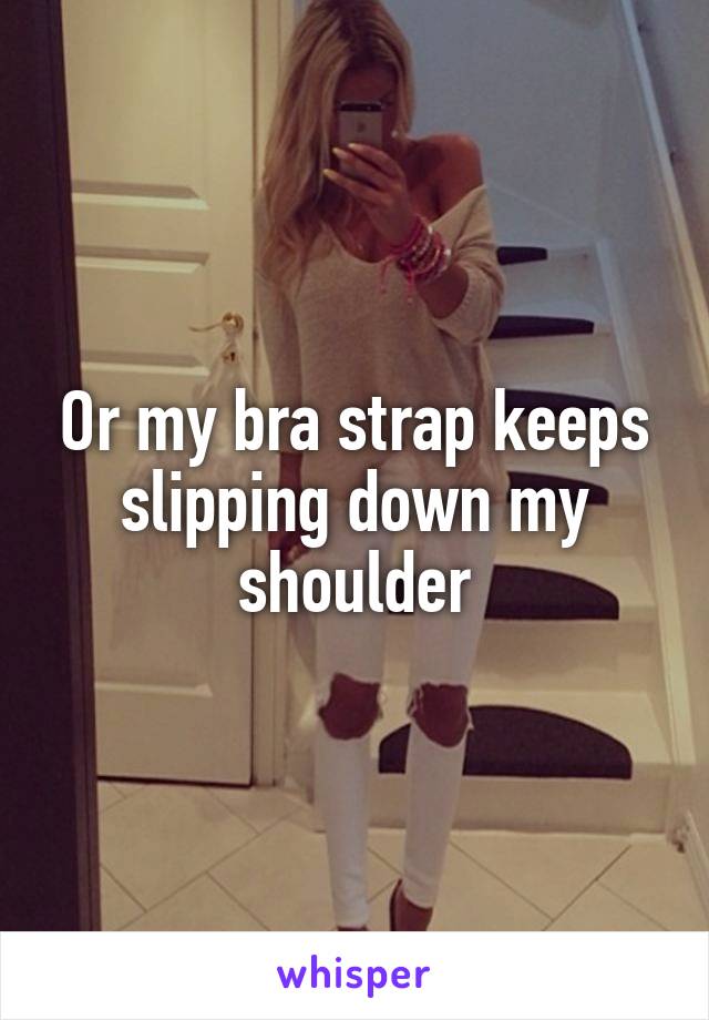 Or my bra strap keeps slipping down my shoulder