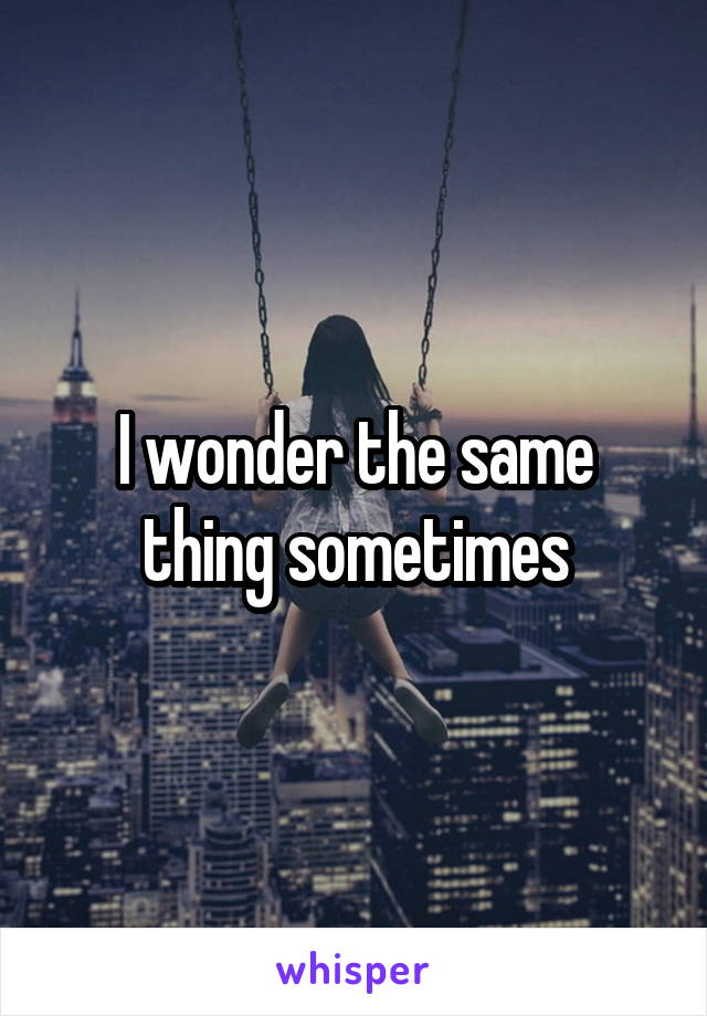 I wonder the same thing sometimes