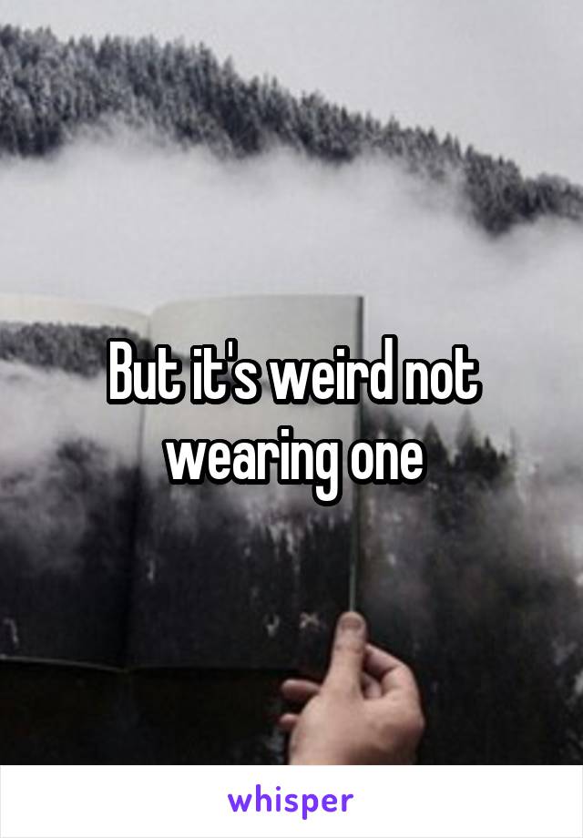 But it's weird not wearing one