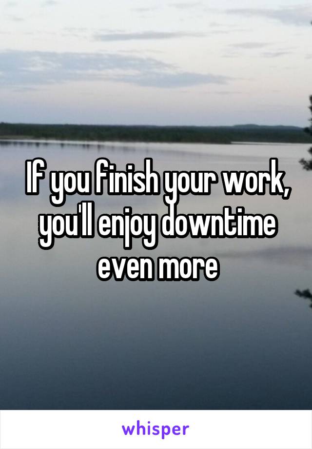 If you finish your work, you'll enjoy downtime even more