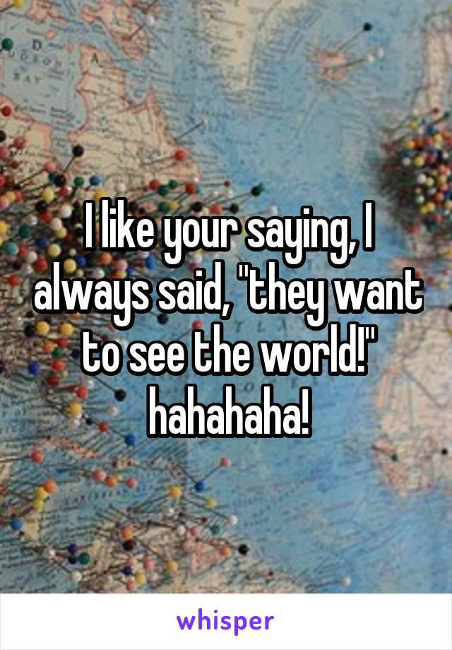 I like your saying, I always said, "they want to see the world!" hahahaha!