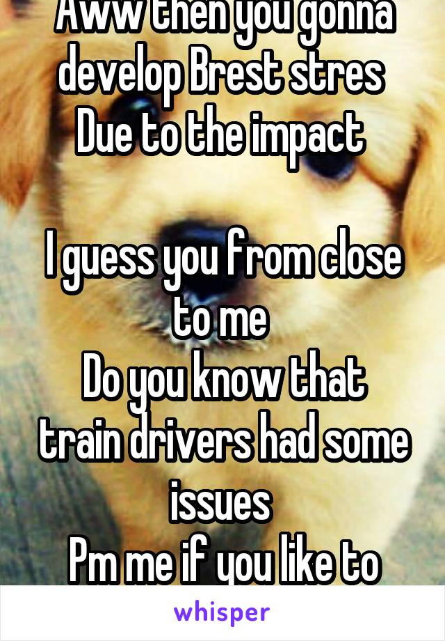 Aww then you gonna develop Brest stres 
Due to the impact 

I guess you from close to me 
Do you know that train drivers had some issues 
Pm me if you like to chat 