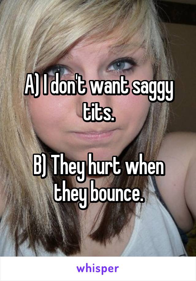 A) I don't want saggy tits.

B) They hurt when they bounce.