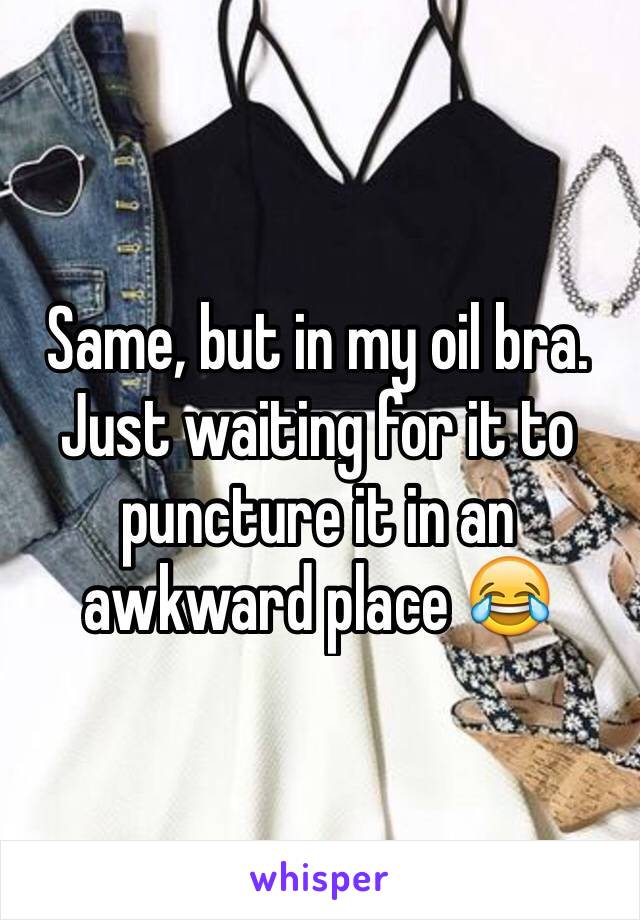 Same, but in my oil bra. Just waiting for it to puncture it in an awkward place 😂