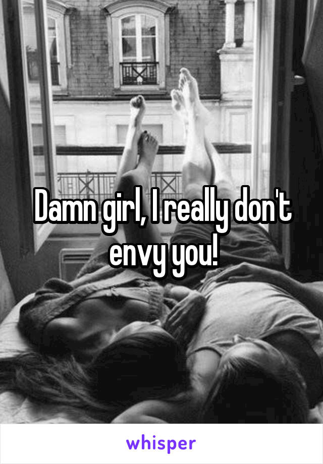 Damn girl, I really don't envy you!