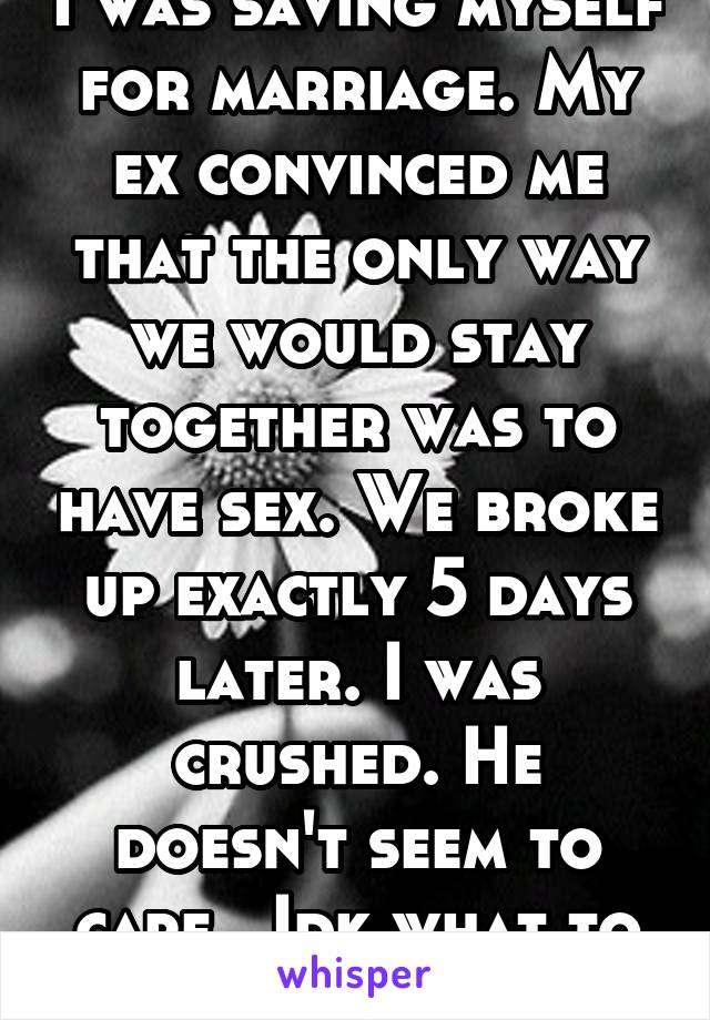 I was saving myself for marriage. My ex convinced me that the only way we would stay together was to have sex. We broke up exactly 5 days later. I was crushed. He doesn't seem to care...Idk what to do