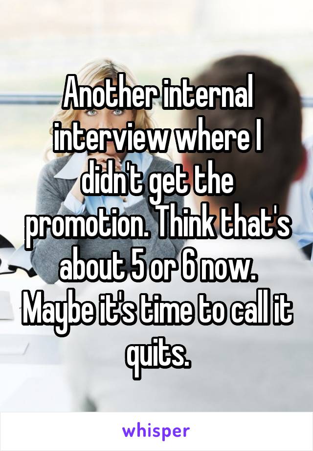 Another internal interview where I didn't get the promotion. Think that's about 5 or 6 now. Maybe it's time to call it quits.