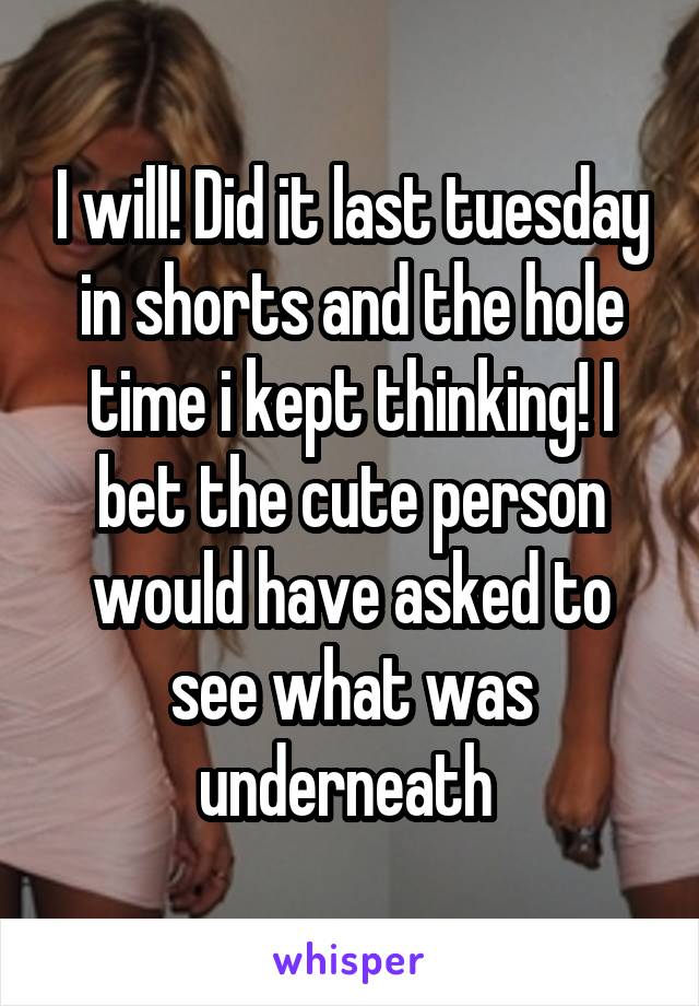 I will! Did it last tuesday in shorts and the hole time i kept thinking! I bet the cute person would have asked to see what was underneath 