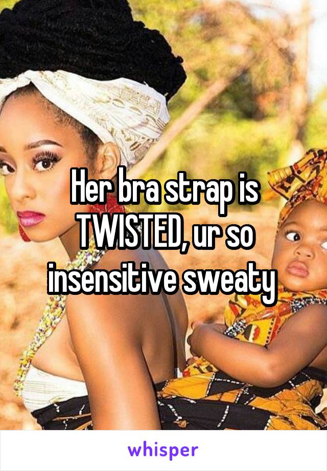 Her bra strap is TWISTED, ur so insensitive sweaty 