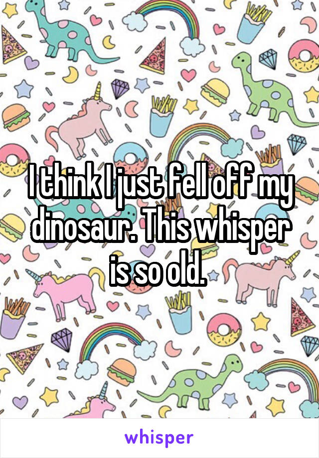 I think I just fell off my dinosaur. This whisper is so old. 