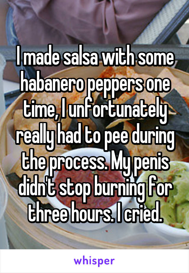 I made salsa with some habanero peppers one time, I unfortunately really had to pee during the process. My penis didn't stop burning for three hours. I cried.