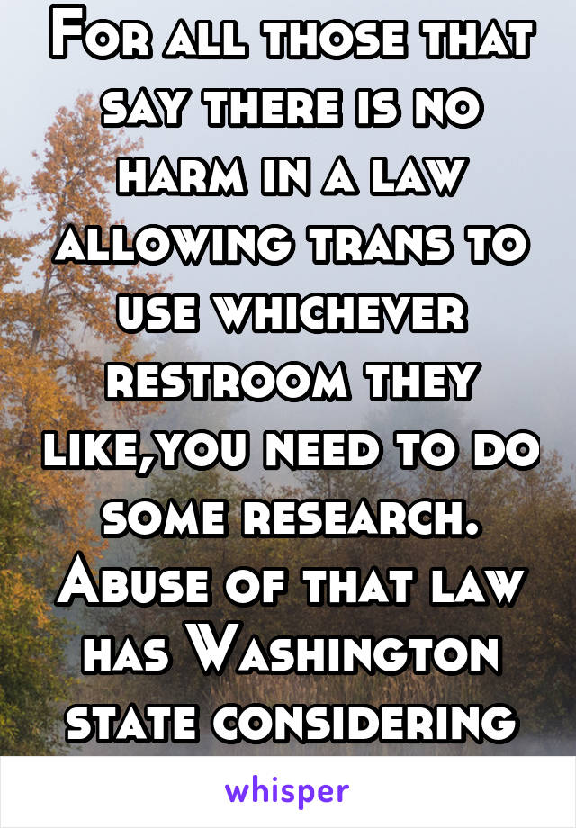 For all those that say there is no harm in a law allowing trans to use whichever restroom they like,you need to do some research. Abuse of that law has Washington state considering repealing it. 