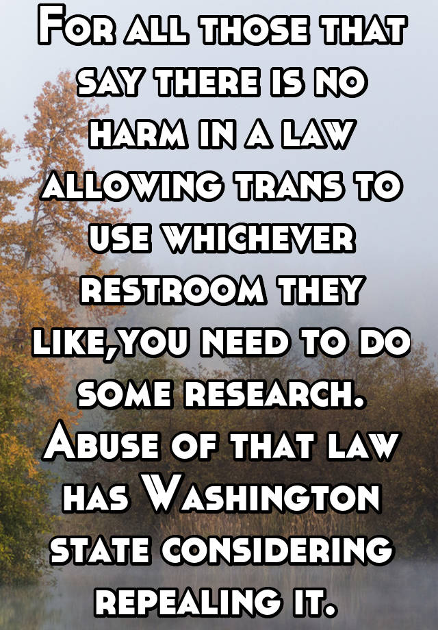 For all those that say there is no harm in a law allowing trans to use whichever restroom they like,you need to do some research. Abuse of that law has Washington state considering repealing it. 