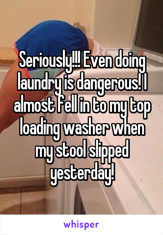 Seriously!!! Even doing laundry is dangerous! I almost fell in to my top loading washer when my stool slipped yesterday!