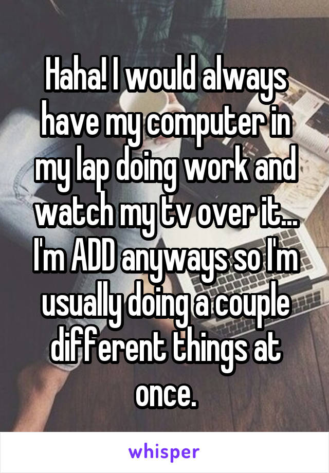 Haha! I would always have my computer in my lap doing work and watch my tv over it... I'm ADD anyways so I'm usually doing a couple different things at once.