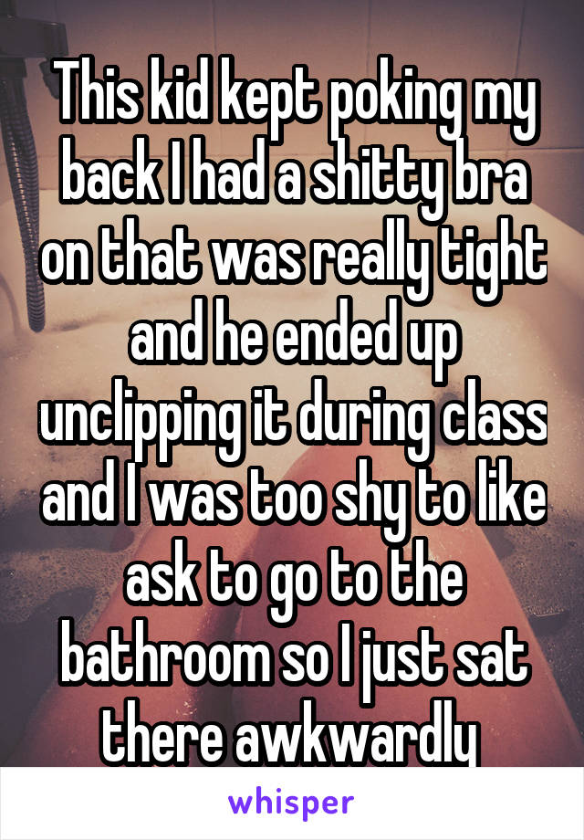 This kid kept poking my back I had a shitty bra on that was really tight and he ended up unclipping it during class and I was too shy to like ask to go to the bathroom so I just sat there awkwardly 