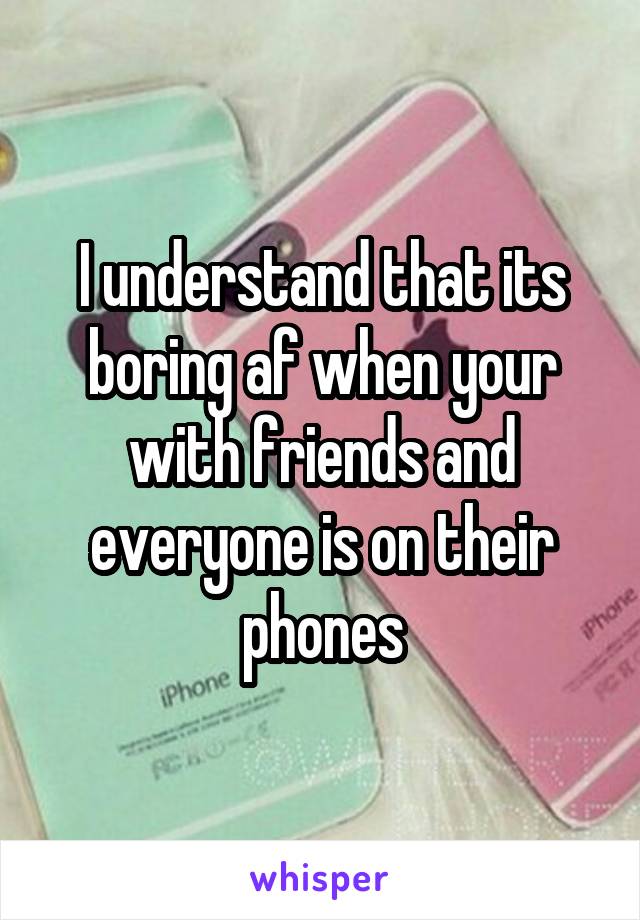 I understand that its boring af when your with friends and everyone is on their phones