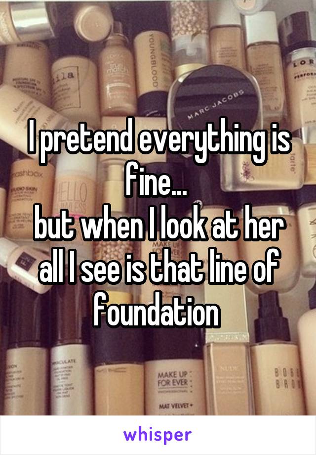 I pretend everything is fine... 
but when I look at her all I see is that line of foundation 
