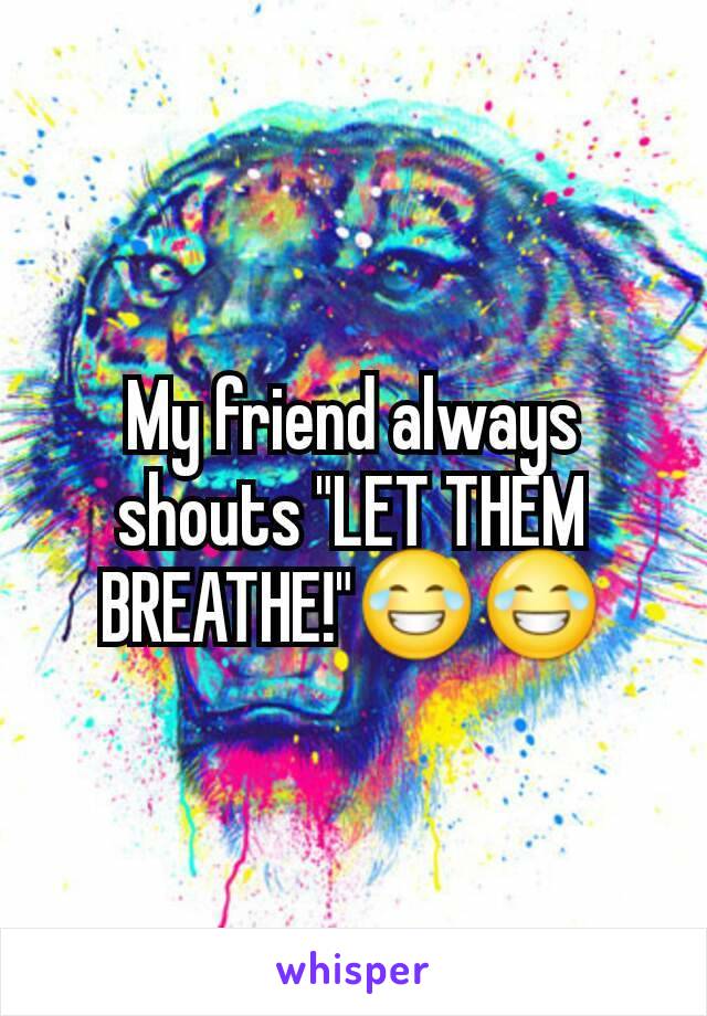 My friend always shouts "LET THEM BREATHE!"😂😂