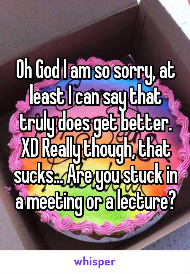 Oh God I am so sorry, at least I can say that truly does get better. XD Really though, that sucks... Are you stuck in a meeting or a lecture?