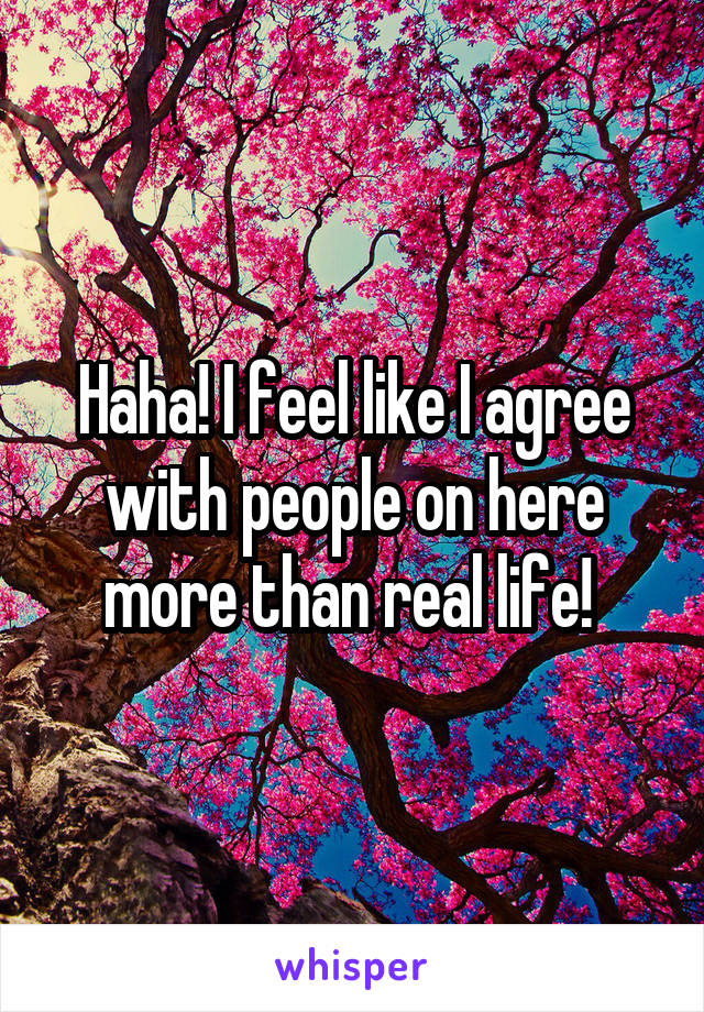 Haha! I feel like I agree with people on here more than real life! 