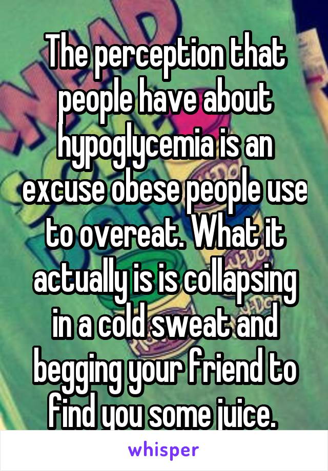 The perception that people have about hypoglycemia is an excuse obese people use to overeat. What it actually is is collapsing in a cold sweat and begging your friend to find you some juice. 