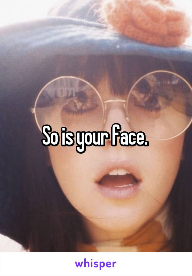 So is your face. 