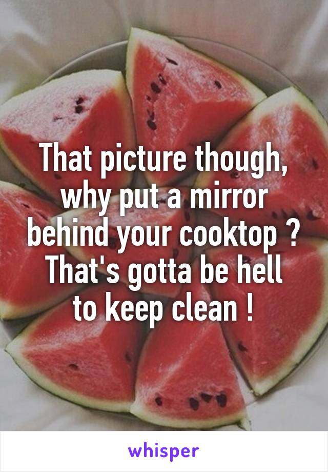 That picture though, why put a mirror behind your cooktop ?
That's gotta be hell
to keep clean !