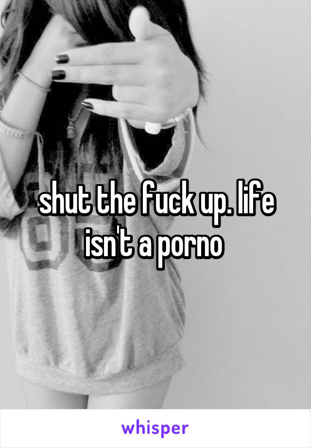 shut the fuck up. life isn't a porno 