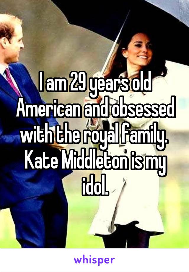 I am 29 years old American and obsessed with the royal family.  Kate Middleton is my idol.