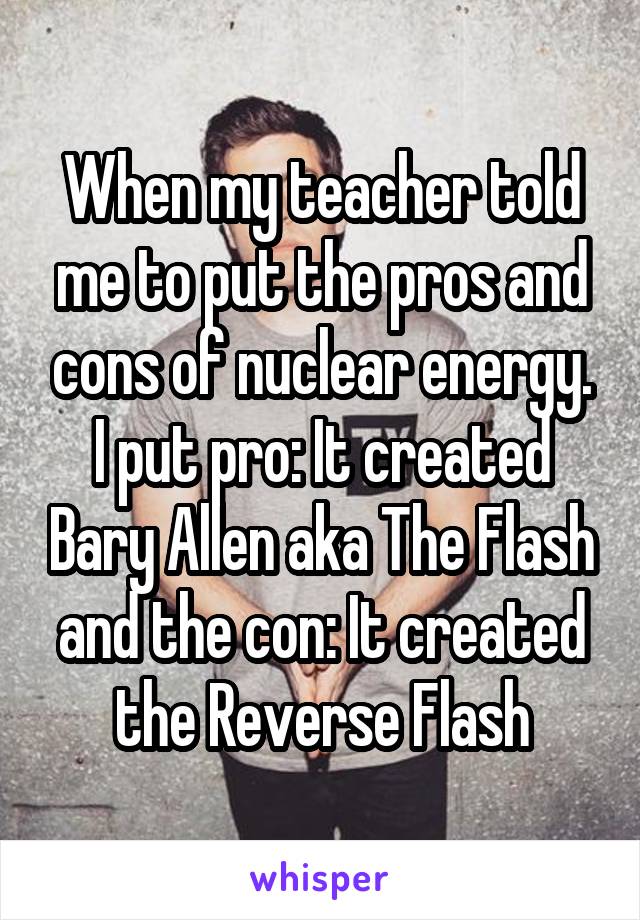 When my teacher told me to put the pros and cons of nuclear energy. I put pro: It created Bary Allen aka The Flash and the con: It created the Reverse Flash