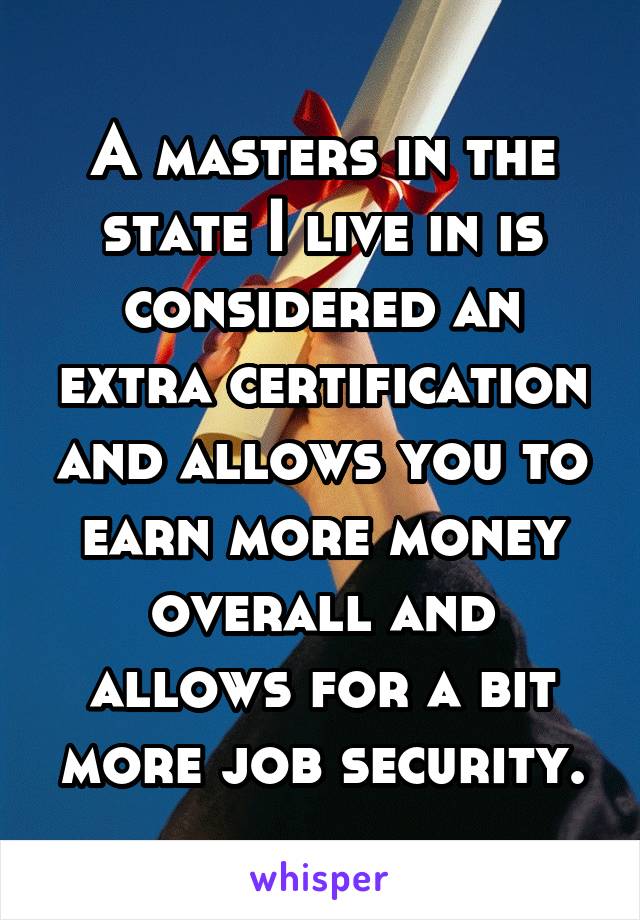 A masters in the state I live in is considered an extra certification and allows you to earn more money overall and allows for a bit more job security.