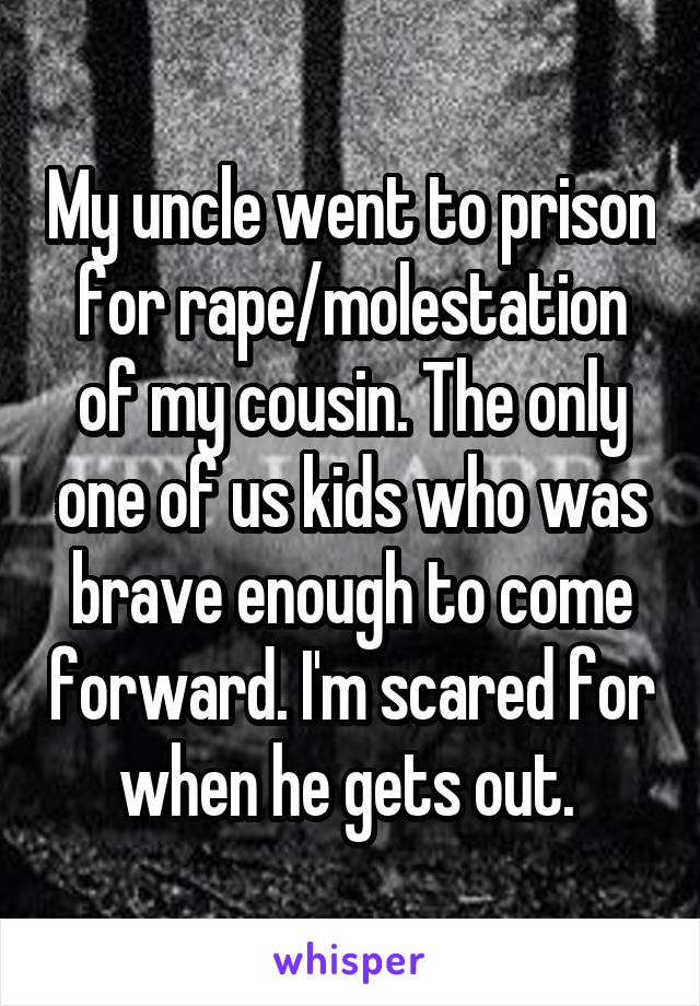My uncle went to prison for rape/molestation of my cousin. The only one of us kids who was brave enough to come forward. I'm scared for when he gets out. 
