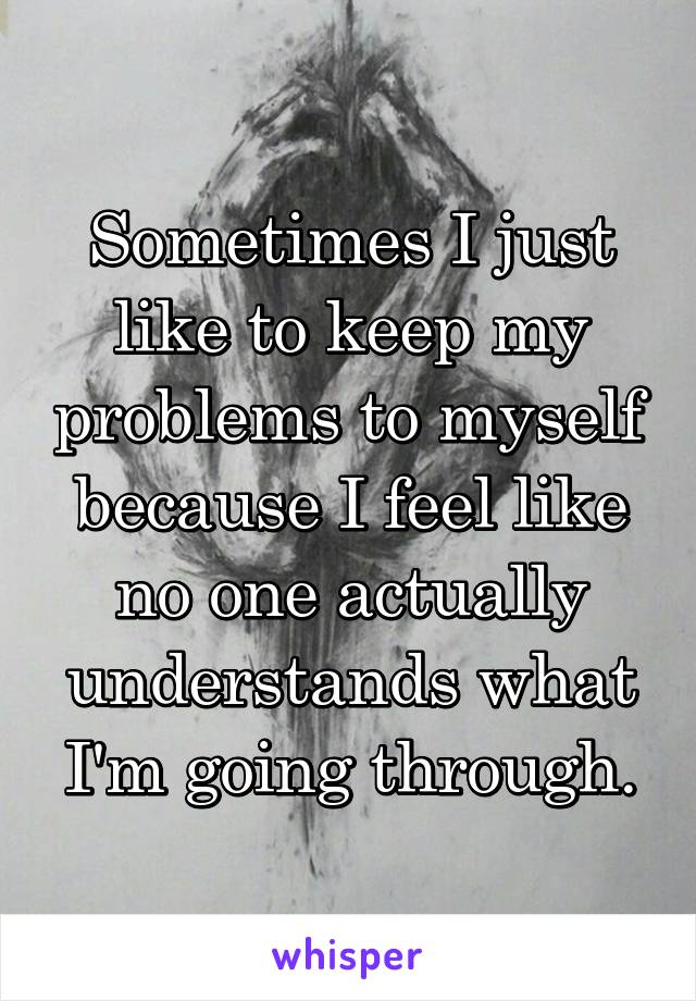 Sometimes I just like to keep my problems to myself because I feel like no one actually understands what I'm going through.