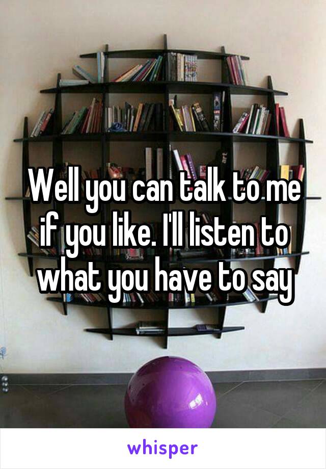 Well you can talk to me if you like. I'll listen to what you have to say
